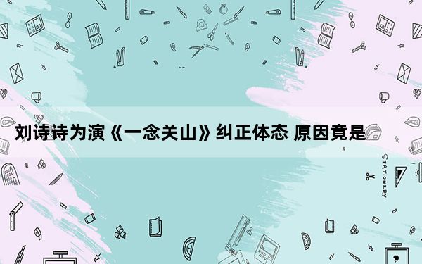 刘诗诗为演《一念关山》纠正体态 原因竟是这样太无奈了