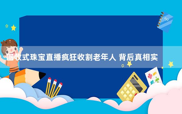 回收式珠宝直播疯狂收割老年人 背后真相实在令人震惊